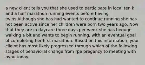 a new client tells you that she used to participate in local ten k and a half marathon running events before having twins.Although she has had wanted to continue running she has not been active since her children were born two years ago. Now that they are in daycare three days per week she has begugn walking a bit and wants to begin running, with an eventual goal of completing her first marathon. Based on this information, your clieint has most likely progressed through which of the following stages of behavioral change from rpe pregancy to meeting with oyou today.