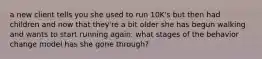 a new client tells you she used to run 10K's but then had children and now that they're a bit older she has begun walking and wants to start running again. what stages of the behavior change model has she gone through?