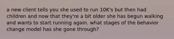 a new client tells you she used to run 10K's but then had children and now that they're a bit older she has begun walking and wants to start running again. what stages of the behavior change model has she gone through?