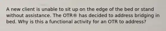 A new client is unable to sit up on the edge of the bed or stand without assistance. The OTR® has decided to address bridging in bed. Why is this a functional activity for an OTR to address?