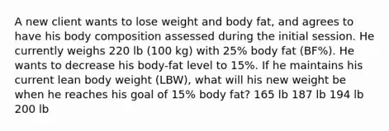 A new client wants to lose weight and body fat, and agrees to have his body composition assessed during the initial session. He currently weighs 220 lb (100 kg) with 25% body fat (BF%). He wants to decrease his body-fat level to 15%. If he maintains his current lean body weight (LBW), what will his new weight be when he reaches his goal of 15% body fat? 165 lb 187 lb 194 lb 200 lb