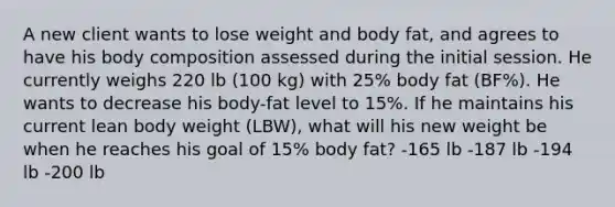 A new client wants to lose weight and body fat, and agrees to have his body composition assessed during the initial session. He currently weighs 220 lb (100 kg) with 25% body fat (BF%). He wants to decrease his body-fat level to 15%. If he maintains his current lean body weight (LBW), what will his new weight be when he reaches his goal of 15% body fat? -165 lb -187 lb -194 lb -200 lb