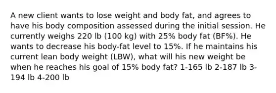 A new client wants to lose weight and body fat, and agrees to have his body composition assessed during the initial session. He currently weighs 220 lb (100 kg) with 25% body fat (BF%). He wants to decrease his body-fat level to 15%. If he maintains his current lean body weight (LBW), what will his new weight be when he reaches his goal of 15% body fat? 1-165 lb 2-187 lb 3-194 lb 4-200 lb