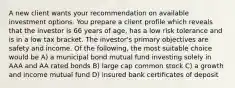 A new client wants your recommendation on available investment options. You prepare a client profile which reveals that the investor is 66 years of age, has a low risk tolerance and is in a low tax bracket. The investor's primary objectives are safety and income. Of the following, the most suitable choice would be A) a municipal bond mutual fund investing solely in AAA and AA rated bonds B) large cap common stock C) a growth and income mutual fund D) insured bank certificates of deposit