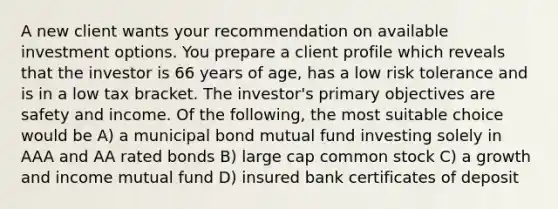 A new client wants your recommendation on available investment options. You prepare a client profile which reveals that the investor is 66 years of age, has a low risk tolerance and is in a low tax bracket. The investor's primary objectives are safety and income. Of the following, the most suitable choice would be A) a municipal bond mutual fund investing solely in AAA and AA rated bonds B) large cap common stock C) a growth and income mutual fund D) insured bank certificates of deposit