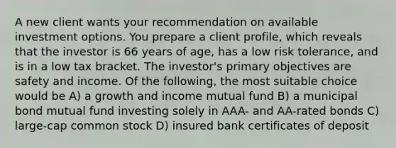 A new client wants your recommendation on available investment options. You prepare a client profile, which reveals that the investor is 66 years of age, has a low risk tolerance, and is in a low tax bracket. The investor's primary objectives are safety and income. Of the following, the most suitable choice would be A) a growth and income mutual fund B) a municipal bond mutual fund investing solely in AAA- and AA-rated bonds C) large-cap common stock D) insured bank certificates of deposit