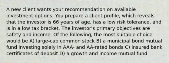 A new client wants your recommendation on available investment options. You prepare a client profile, which reveals that the investor is 66 years of age, has a low risk tolerance, and is in a low tax bracket. The investor's primary objectives are safety and income. Of the following, the most suitable choice would be A) large-cap common stock B) a municipal bond mutual fund investing solely in AAA- and AA-rated bonds C) insured bank certificates of deposit D) a growth and income mutual fund