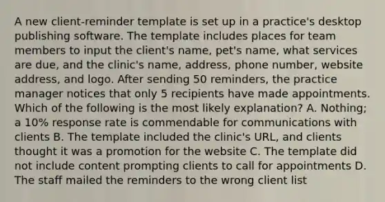 A new client-reminder template is set up in a practice's desktop publishing software. The template includes places for team members to input the client's name, pet's name, what services are due, and the clinic's name, address, phone number, website address, and logo. After sending 50 reminders, the practice manager notices that only 5 recipients have made appointments. Which of the following is the most likely explanation? A. Nothing; a 10% response rate is commendable for communications with clients B. The template included the clinic's URL, and clients thought it was a promotion for the website C. The template did not include content prompting clients to call for appointments D. The staff mailed the reminders to the wrong client list