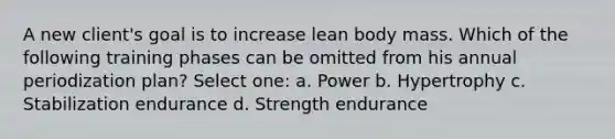 A new client's goal is to increase lean body mass. Which of the following training phases can be omitted from his annual periodization plan? Select one: a. Power b. Hypertrophy c. Stabilization endurance d. Strength endurance