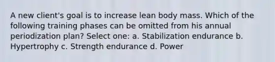 A new client's goal is to increase lean body mass. Which of the following training phases can be omitted from his annual periodization plan? Select one: a. Stabilization endurance b. Hypertrophy c. Strength endurance d. Power