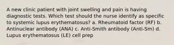 A new clinic patient with joint swelling and pain is having diagnostic tests. Which test should the nurse identify as specific to systemic lupus erythematosus? a. Rheumatoid factor (RF) b. Antinuclear antibody (ANA) c. Anti-Smith antibody (Anti-Sm) d. Lupus erythematosus (LE) cell prep