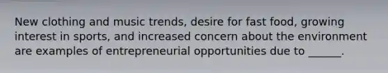 New clothing and music trends, desire for fast food, growing interest in sports, and increased concern about the environment are examples of entrepreneurial opportunities due to ______.