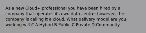 As a new Cloud+ professional you have been hired by a company that operates its own data centre; however, the company is calling it a cloud. What delivery model are you working with? A.Hybrid B.Public C.Private D.Community