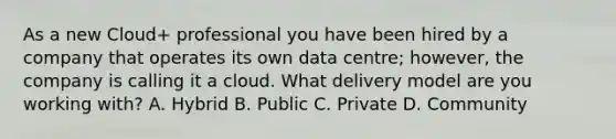 As a new Cloud+ professional you have been hired by a company that operates its own data centre; however, the company is calling it a cloud. What delivery model are you working with? A. Hybrid B. Public C. Private D. Community