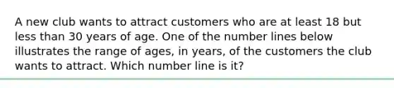 A new club wants to attract customers who are at least 18 but less than 30 years of age. One of the number lines below illustrates the range of ages, in years, of the customers the club wants to attract. Which number line is it?