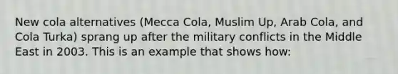 New cola alternatives (Mecca Cola, Muslim Up, Arab Cola, and Cola Turka) sprang up after the military conflicts in the Middle East in 2003. This is an example that shows how: