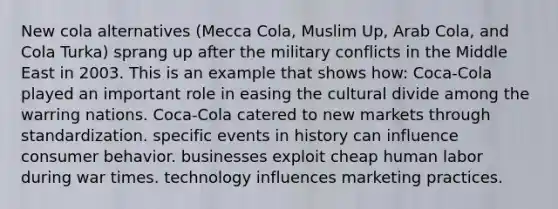 New cola alternatives (Mecca Cola, Muslim Up, Arab Cola, and Cola Turka) sprang up after the military conflicts in the Middle East in 2003. This is an example that shows how: Coca-Cola played an important role in easing the cultural divide among the warring nations. Coca-Cola catered to new markets through standardization. specific events in history can influence consumer behavior. businesses exploit cheap human labor during war times. technology influences marketing practices.