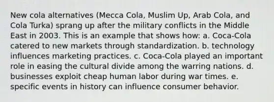 New cola alternatives (Mecca Cola, Muslim Up, Arab Cola, and Cola Turka) sprang up after the military conflicts in the Middle East in 2003. This is an example that shows how: a. Coca-Cola catered to new markets through standardization. b. technology influences marketing practices. c. Coca-Cola played an important role in easing the cultural divide among the warring nations. d. businesses exploit cheap human labor during war times. e. specific events in history can influence consumer behavior.