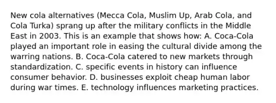 New cola alternatives (Mecca Cola, Muslim Up, Arab Cola, and Cola Turka) sprang up after the military conflicts in the Middle East in 2003. This is an example that shows how: A. Coca-Cola played an important role in easing the cultural divide among the warring nations. B. Coca-Cola catered to new markets through standardization. C. specific events in history can influence consumer behavior. D. businesses exploit cheap human labor during war times. E. technology influences marketing practices.