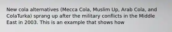 New cola alternatives (Mecca Cola, Muslim Up, Arab Cola, and ColaTurka) sprang up after the military conflicts in the Middle East in 2003. This is an example that shows how