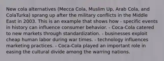 New cola alternatives (Mecca Cola, Muslim Up, Arab Cola, and ColaTurka) sprang up after the military conflicts in the Middle East in 2003. This is an example that shows how - specific events in history can influence consumer behavior. - Coca-Cola catered to new markets through standardization. - businesses exploit cheap human labor during war times. - technology influences marketing practices. - Coca-Cola played an important role in easing the cultural divide among the warring nations.