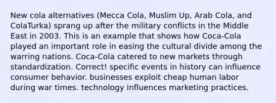 New cola alternatives (Mecca Cola, Muslim Up, Arab Cola, and ColaTurka) sprang up after the military conflicts in the Middle East in 2003. This is an example that shows how Coca-Cola played an important role in easing the cultural divide among the warring nations. Coca-Cola catered to new markets through standardization. Correct! specific events in history can influence consumer behavior. businesses exploit cheap human labor during war times. technology influences marketing practices.