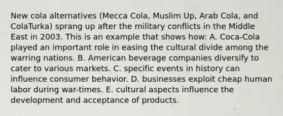 New cola alternatives (Mecca Cola, Muslim Up, Arab Cola, and ColaTurka) sprang up after the military conflicts in the Middle East in 2003. This is an example that shows how: A. Coca-Cola played an important role in easing the cultural divide among the warring nations. B. American beverage companies diversify to cater to various markets. C. specific events in history can influence consumer behavior. D. businesses exploit cheap human labor during war-times. E. cultural aspects influence the development and acceptance of products.