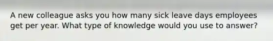 A new colleague asks you how many sick leave days employees get per year. What type of knowledge would you use to answer?