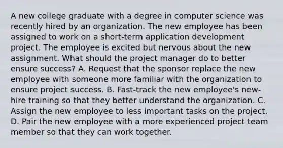 A new college graduate with a degree in computer science was recently hired by an organization. The new employee has been assigned to work on a short-term application development project. The employee is excited but nervous about the new assignment. What should the project manager do to better ensure success? A. Request that the sponsor replace the new employee with someone more familiar with the organization to ensure project success. B. Fast-track the new employee's new-hire training so that they better understand the organization. C. Assign the new employee to less important tasks on the project. D. Pair the new employee with a more experienced project team member so that they can work together.