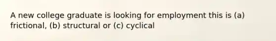 A new college graduate is looking for employment this is (a) frictional, (b) structural or (c) cyclical