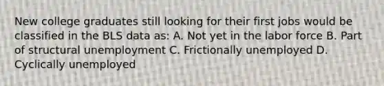 New college graduates still looking for their first jobs would be classified in the BLS data as: A. Not yet in the labor force B. Part of structural unemployment C. Frictionally unemployed D. Cyclically unemployed