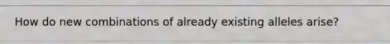 How do new combinations of already existing alleles arise?