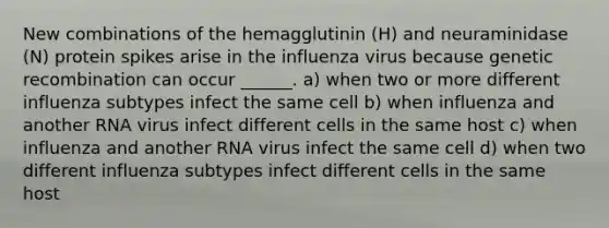 New combinations of the hemagglutinin (H) and neuraminidase (N) protein spikes arise in the influenza virus because genetic recombination can occur ______. a) when two or more different influenza subtypes infect the same cell b) when influenza and another RNA virus infect different cells in the same host c) when influenza and another RNA virus infect the same cell d) when two different influenza subtypes infect different cells in the same host