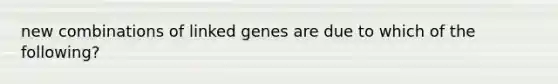 new combinations of linked genes are due to which of the following?