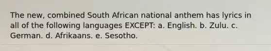 The new, combined South African national anthem has lyrics in all of the following languages EXCEPT: a. English. b. Zulu. c. German. d. Afrikaans. e. Sesotho.