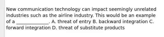 New communication technology can impact seemingly unrelated industries such as the airline industry. This would be an example of a ______________. A. threat of entry B. backward integration C. forward integration D. threat of substitute products