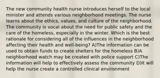 The new community health nurse introduces herself to the local minister and attends various neighborhood meetings. The nurse learns about the ethics, values, and culture of the neighborhood. The community is vocal about the need for public safety and the care of the homeless, especially in the winter. Which is the best rationale for considering all of the influences in the neighborhood affecting their health and well-being? A)The information can be used to obtain funds to create shelters for the homeless B)A neighborhood watch may be created with police support C)The information will help to effectively assess the community D)It will help the nurse create a controlled clinical environment