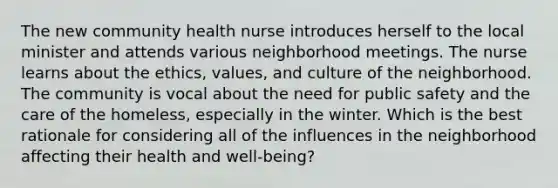 The new community health nurse introduces herself to the local minister and attends various neighborhood meetings. The nurse learns about the ethics, values, and culture of the neighborhood. The community is vocal about the need for public safety and the care of the homeless, especially in the winter. Which is the best rationale for considering all of the influences in the neighborhood affecting their health and well-being?