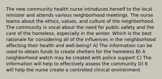 The new community health nurse introduces herself to the local minister and attends various neighborhood meetings. The nurse learns about the ethics, values, and culture of the neighborhood. The community is vocal about the need for public safety and the care of the homeless, especially in the winter. Which is the best rationale for considering all of the influences in the neighborhood affecting their health and well-being? A) The information can be used to obtain funds to create shelters for the homeless B) A neighborhood watch may be created with police support C) The information will help to effectively assess the community D) It will help the nurse create a controlled clinical environment