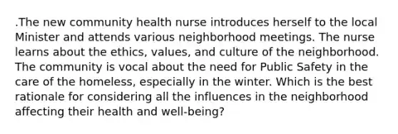 .The new community health nurse introduces herself to the local Minister and attends various neighborhood meetings. The nurse learns about the ethics, values, and culture of the neighborhood. The community is vocal about the need for Public Safety in the care of the homeless, especially in the winter. Which is the best rationale for considering all the influences in the neighborhood affecting their health and well-being?