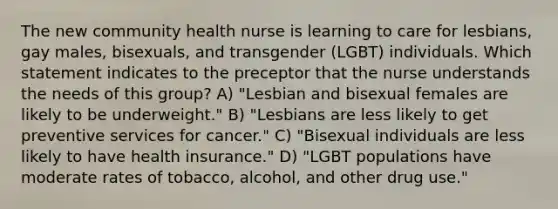 The new community health nurse is learning to care for lesbians, gay males, bisexuals, and transgender (LGBT) individuals. Which statement indicates to the preceptor that the nurse understands the needs of this group? A) "Lesbian and bisexual females are likely to be underweight." B) "Lesbians are less likely to get preventive services for cancer." C) "Bisexual individuals are less likely to have health insurance." D) "LGBT populations have moderate rates of tobacco, alcohol, and other drug use."