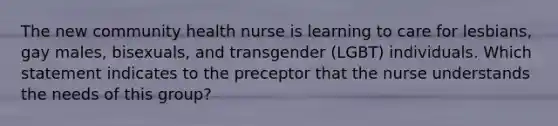 The new community health nurse is learning to care for lesbians, gay males, bisexuals, and transgender (LGBT) individuals. Which statement indicates to the preceptor that the nurse understands the needs of this group?