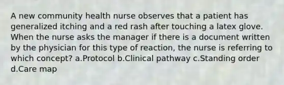 A new community health nurse observes that a patient has generalized itching and a red rash after touching a latex glove. When the nurse asks the manager if there is a document written by the physician for this type of reaction, the nurse is referring to which concept? a.Protocol b.Clinical pathway c.Standing order d.Care map