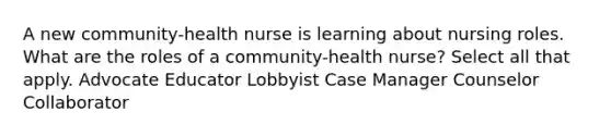 A new community-health nurse is learning about nursing roles. What are the roles of a community-health nurse? Select all that apply. Advocate Educator Lobbyist Case Manager Counselor Collaborator