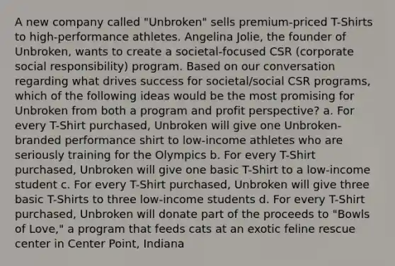 A new company called "Unbroken" sells premium-priced T-Shirts to high-performance athletes. Angelina Jolie, the founder of Unbroken, wants to create a societal-focused CSR (corporate social responsibility) program. Based on our conversation regarding what drives success for societal/social CSR programs, which of the following ideas would be the most promising for Unbroken from both a program and profit perspective? a. For every T-Shirt purchased, Unbroken will give one Unbroken-branded performance shirt to low-income athletes who are seriously training for the Olympics b. For every T-Shirt purchased, Unbroken will give one basic T-Shirt to a low-income student c. For every T-Shirt purchased, Unbroken will give three basic T-Shirts to three low-income students d. For every T-Shirt purchased, Unbroken will donate part of the proceeds to "Bowls of Love," a program that feeds cats at an exotic feline rescue center in Center Point, Indiana