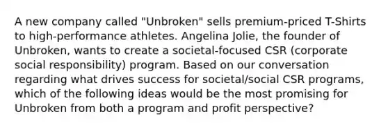 A new company called "Unbroken" sells premium-priced T-Shirts to high-performance athletes. Angelina Jolie, the founder of Unbroken, wants to create a societal-focused CSR (corporate social responsibility) program. Based on our conversation regarding what drives success for societal/social CSR programs, which of the following ideas would be the most promising for Unbroken from both a program and profit perspective?