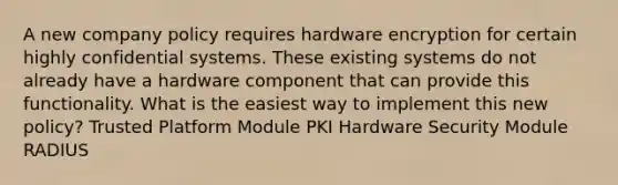 A new company policy requires hardware encryption for certain highly confidential systems. These existing systems do not already have a hardware component that can provide this functionality. What is the easiest way to implement this new policy? Trusted Platform Module PKI Hardware Security Module RADIUS