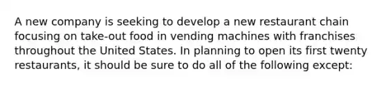 A new company is seeking to develop a new restaurant chain focusing on take-out food in vending machines with franchises throughout the United States. In planning to open its first twenty restaurants, it should be sure to do all of the following except: