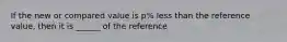 If the new or compared value is p% less than the reference value, then it is ______ of the reference