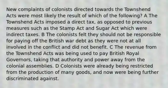 New complaints of colonists directed towards the Townshend Acts were most likely the result of which of the following? A The Townshend Acts imposed a direct tax, as opposed to previous measures such as the Stamp Act and Sugar Act which were indirect taxes. B The colonists felt they should not be responsible for paying off the British war debt as they were not at all involved in the conflict and did not benefit. C The revenue from the Townshend Acts was being used to pay British Royal Governors, taking that authority and power away from the colonial assemblies. D Colonists were already being restricted from the production of many goods, and now were being further discriminated against.